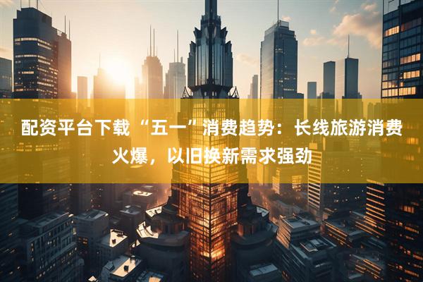 配资平台下载 “五一”消费趋势：长线旅游消费火爆，以旧换新需求强劲