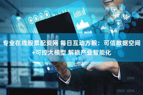 专业在线股票配资网 每日互动方毅：可信数据空间+可控大模型 解锁产业智能化
