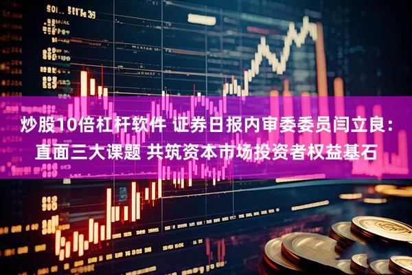 炒股10倍杠杆软件 证券日报内审委委员闫立良：直面三大课题 共筑资本市场投资者权益基石