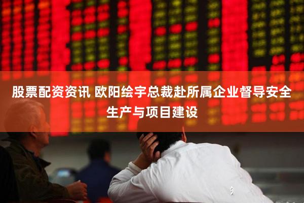 股票配资资讯 欧阳绘宇总裁赴所属企业督导安全生产与项目建设