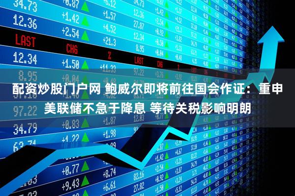 配资炒股门户网 鲍威尔即将前往国会作证：重申美联储不急于降息 等待关税影响明朗