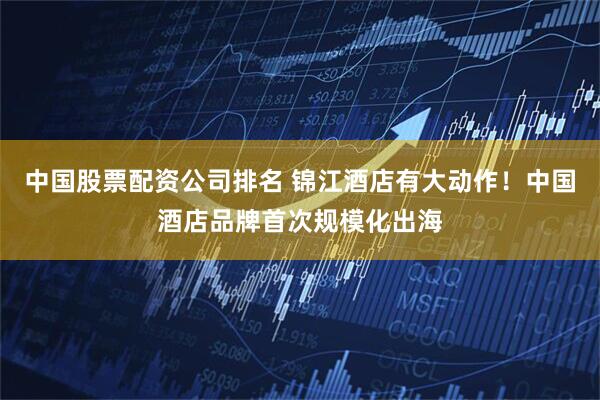 中国股票配资公司排名 锦江酒店有大动作！中国酒店品牌首次规模化出海