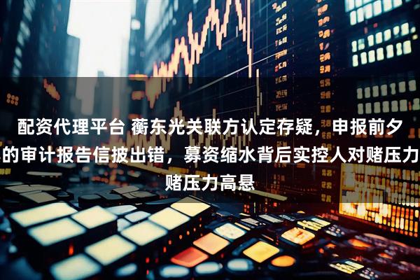 配资代理平台 蘅东光关联方认定存疑，申报前夕出具的审计报告信披出错，募资缩水背后实控人对赌压力高悬