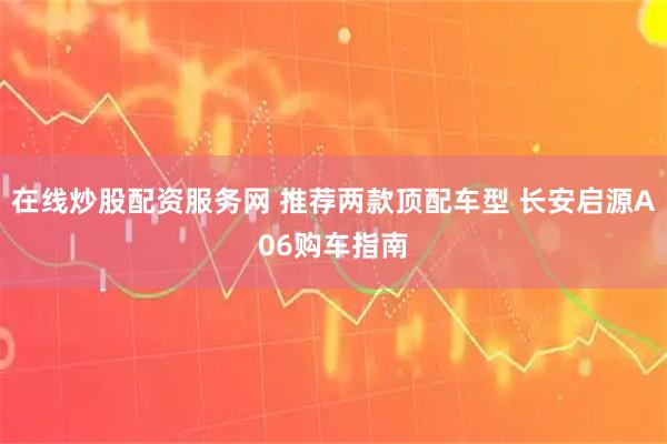 在线炒股配资服务网 推荐两款顶配车型 长安启源A06购车指南