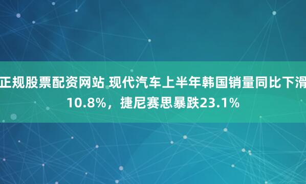 正规股票配资网站 现代汽车上半年韩国销量同比下滑10.8%，捷尼赛思暴跌23.1%