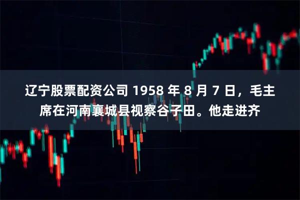 辽宁股票配资公司 1958 年 8 月 7 日，毛主席在河南襄城县视察谷子田。他走进齐