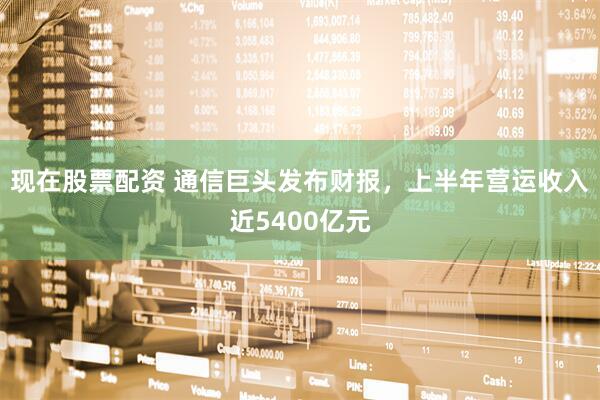 现在股票配资 通信巨头发布财报，上半年营运收入近5400亿元